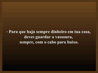 Para que haja sempre dinheiro em tua casa,  deves guardar a vassoura,  sempre, com o cabo para baixo. 