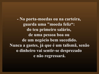 - No porta-moedas ou na carteira,  guarda uma "moeda feliz“:  do teu primeiro salário,  de uma pessoa boa ou  de um negócio bem sucedido.  Nunca a gastes, já que é um talismã, senão o dinheiro vai sentir-se desprezado  e não regressará. 