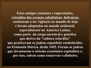 Estes antigos costumes e superstições,  extraídos das crenças cabalísticas  hebraicas , continuam a ter vigência no mundo de hoje  e foram adoptados no mundo ocidental,  especialmente na América Latina,  como parte  da carga ancestral e genética  que deriva da "cultura sefardita"  que praticavam os judeus espanhóis estabelecidos  na Península Ibérica, desde 1492. Foram os judeus  que inventaram o sistema económico capitalista e,  por isso, sabem como conservar o dinheiro. 
