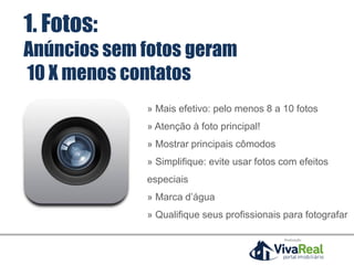 1. Fotos:
Anúncios sem fotos geram
10 X menos contatos
» Mais efetivo: pelo menos 8 a 10 fotos
» Atenção à foto principal!
» Mostrar principais cômodos
» Simplifique: evite usar fotos com efeitos
especiais
» Marca d’água
» Qualifique seus profissionais para fotografar
Realização
 