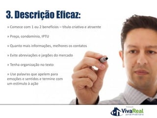 3. Descrição Eficaz:
» Comece com 1 ou 2 benefícios – título criativo e atraente
» Preço, condomínio, IPTU
» Quanto mais informações, melhores os contatos
» Evite abreviações e jargões do mercado
» Tenha organização no texto
» Use palavras que apelem para
emoções e sentidos e termine com
um estímulo à ação
Realização
 