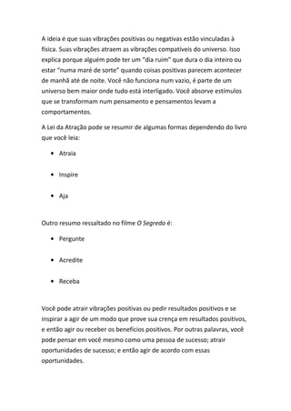 A ideia é que suas vibrações positivas ou negativas estão vinculadas à
física. Suas vibrações atraem as vibrações compatíveis do universo. Isso
explica porque alguém pode ter um “dia ruim” que dura o dia inteiro ou
estar “numa maré de sorte” quando coisas positivas parecem acontecer
de manhã até de noite. Você não funciona num vazio, é parte de um
universo bem maior onde tudo está interligado. Você absorve estímulos
que se transformam num pensamento e pensamentos levam a
comportamentos.
A Lei da Atração pode se resumir de algumas formas dependendo do livro
que você leia:
• Atraia
• Inspire
• Aja
Outro resumo ressaltado no filme O Segredo é:
• Pergunte
• Acredite
• Receba
Você pode atrair vibrações positivas ou pedir resultados positivos e se
inspirar a agir de um modo que prove sua crença em resultados positivos,
e então agir ou receber os benefícios positivos. Por outras palavras, você
pode pensar em você mesmo como uma pessoa de sucesso; atrair
oportunidades de sucesso; e então agir de acordo com essas
oportunidades.
 
