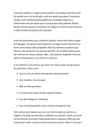 É possível substituir o negativo pelo positivo, mas porque você faria isso?
De acordo com a Lei da Atração, você tem aquilo que pede. É realmente
simples assim. Muitas pessoas pedem por resultados negativos e
infelizmente nem percebem que é isso que elas estão pedindo. Muitas
dessas mesmas pessoas começaram um negócio na internet que fracassou
e estão também perplexas com o porquê.
Antes de avançarmos para o próximo capítulo, vamos falar sobre o papel
da linguagem. As palavras desempenham um papel muito importante na
forma como nossas vidas progridem. Não são somente as palavras que
falamos. Nós pensamos nas palavras também. Na verdade, falamos para
nós mesmos em nossas cabeças. Não... não estamos chegando à loucura…
apenas deixando que a voz interior se expresse.
A voz interior é a voz interna que tanto nos motiva como nos desmotiva.
Ela pode dizer coisas como:
• Uau! Eu tive um ótimo desempenho naquele projeto!
• Deu trabalho, mas consegui!
• Não acredito que falhei.
• Eu nunca serei capaz de fazer aquele trabalho.
• Sou tão inteligente e talentoso.
• Sou muito desajeitado e estou sempre estragando tudo.
Com certeza você reparou que essa voz interior pode ser positiva ou
negativa. Ela pode nos encorajar a trabalhar ou a desistir. Existe uma série
de ferramentas chamadas Programação Neura-Linguística (PNL) que são
usadas para mudar a maneira como as pessoas pensam sobre si mesmas e
 