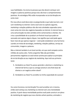 suas habilidades. Se ensina às pessoas que elas devem começar com
imagens e palavras positivas porque elas vão levar a comportamentos
positivos. As estratégias PNL estão incorporadas na Lei da Atração em
certo nível.
Por essa altura você deve estar se perguntando o que tudo isso tem a ver
com marketing na internet. Como você verá no capítulo seguinte,
marketing e relações públicas não são mais atividades separadas como
eram antes do início dos negócios baseados na internet. A internet levou a
uma comunicação nos dois sentidos entre comerciantes e clientes. Ela
criou a possibilidade de se produzir um festival visual que pode ser
acessado com apenas alguns cliques. Isso significa que você pode agora
fazer mais do que apenas negociar – você pode estabelecer uma harmonia
usando um misto de tecnologia, marketing, relações públicas, serviço ao
consumidor, imagens e palavras.
Mas a internet também é um local corrido, em que você compete contra
milhões de outros sites. Tenha vergonha! Não são permitidos
pensamentos negativos se você estiver pronto para aplicar os princípios
da Lei da Atração ao seu negócio de marketing. Aqui está seu primeiro
teste:
1. Verdadeiro ou Falso? Eu posso aprender a dominar o marketing na
internet de forma a que eu consiga construir uma forte base de
clientes e um negócio online viável?
2. Verdadeiro ou Falso? Eu acredito na minha capacidade de sucesso!
Viu como funciona a Lei da Atração? Se você acreditar em si mesmo,
então você começa seu marketing na internet com uma mentalidade
positiva. A partir dessa mentalidade positiva você pode construir um plano
de marketing de negócio que seus clientes achem positivo, animador e
 