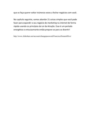 que os faça querer voltar inúmeras vezes a fechar negócios com você.
No capítulo seguinte, vamos abordar 21 coisas simples que você pode
fazer para expandir o seu negócio de marketing na internet de forma
rápida usando os princípios da Lei da Atração. Esse é um período
energético e entusiasmante então prepare-se para se divertir!
http://www.slideshare.net/account/changepassword/FranciscoNonatoOlive/
 