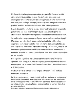 Obviamente, muitas pessoas agora desejam que não tivessem temido
começar um novo negócio porque elas acabaram perdendo seus
empregos a tempo inteiro! Uma das vantagens da internet marketing é
que você pode começar a tempo parcial se quiser. O negócio vai estar ali
para ser levado a tempo inteiro quando você estiver preparado.
Depois de você ler o material nesse e-book, você vai se sentir preparado
para levar o seu negócio online para outro nível. Grande parte das
atividades de internet marketing são na verdade bem simples de se usar.
Se você está preparado para transformar o seu negócio, continue lendo!
Mas existe um aviso ligado a esse material. Você não vai ler coisas
enganosas nem meias-verdades nem um monte de informação técnica
que é típica dos livros sobre internet marketing. Em vez disso, você vai ler
uma explicação sobre a Lei da Atração em termos fáceis de entender e
então vai ler sobre 21 coisas que você pode fazer para aplicar os princípios
do seu negócio.
Nos capítulos seguintes, nós vamos cobrir muito material. Você vai
aprender a ter uma paixão pelo seu negócio, como se promover e como
emitir apelos à ação. Você vai aprender sobre analítica, empulsionamento
e design de sites.
Existe um capítulo sobre a Cauda longa e sobre como você pode se
humanizar na internet.
Existem exemplos sobre como a teoria pode ser aplicada na prática com
ferramentas de internet marketing, mas nós não vamos nos aprofundar
nisso como alguns livros fazem. O motivo é simples: domine os conceitos
da Lei da Atração e a sua aplicação ao seu negócio se tornará clara. Isso
começa com foco.
http://www.slideshare.net/account/changepassword/FranciscoNonatoOlive/
 