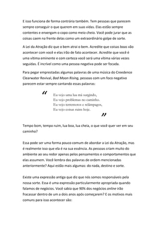 E isso funciona de forma contrária também. Tem pessoas que parecem
sempre conseguir o que querem em suas vidas. Elas estão sempre
contentes e enxergam o copo como meio cheio. Você pode jurar que as
coisas caem na frente delas como um extraordinário golpe de sorte.
A Lei da Atração diz que o bem atrai o bem. Acredite que coisas boas vão
acontecer com você e elas irão de fato acontecer. Acredite que você é
uma vítima eminente e com certeza você será uma vítima várias vezes
seguidas. É incrível como uma pessoa negativa pode ser focada.
Para pegar emprestadas algumas palavras de uma música do Creedence
Clearwater Revival, Bad Moon Rising, pessoas com um foco negativo
parecem estar sempre cantando essas palavras:
Tempo bom, tempo ruim, lua boa, lua cheia, o que você quer ver em seu
caminho?
Essa pode ser uma forma pouco comum de abordar a Lei da Atração, mas
é realmente isso que ela é na sua essência. As pessoas criam muito do
ambiente ao seu redor apenas pelos pensamentos e comportamentos que
elas assumem. Você lembra das palavras de ordem mencionadas
anteriormente? Aqui estão mais algumas: do nada, destino e sorte.
Existe uma expressão antiga que diz que nós somos responsáveis pela
nossa sorte. Essa é uma expressão particularmente apropriada quando
falamos de negócios. Você sabia que 90% dos negócios online irão
fracassar dentro de um a dois anos após começarem? E os motivos mais
comuns para isso acontecer são:
“ Eu vejo uma lua má surgindo,
Eu vejo problemas no caminho.
Eu vejo terremotos e relâmpagos,
Eu vejo coisas ruins hoje.
”
 