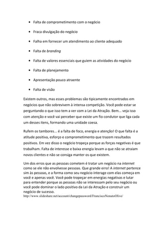 • Falta de comprometimento com o negócio
• Fraca divulgação do negócio
• Falha em fornecer um atendimento ao cliente adequado
• Falta de branding
• Falta de valores essenciais que guiem as atividades do negócio
• Falta de planejamento
• Apresentação pouco atraente
• Falta de visão
Existem outros, mas esses problemas são tipicamente encontrados em
negócios que não sobrevivem à intensa competição. Você pode estar se
perguntando o que isso tem a ver com a Lei da Atração. Bem... veja isso
com atenção e você vai perceber que existe um fio condutor que liga cada
um desses itens, formando uma unidade coesa.
Rufem os tambores... é a falta de foco, energia e atenção! O que falta é a
atitude positiva, esforço e comprometimento que trazem resultados
positivos. Em vez disso o negócio tropeça porque as forças negativas é que
trabalham. Falta de interesse e baixa energia levam a que não se atraiam
novos clientes e não se consiga manter os que existem.
Um dos erros que as pessoas cometem é tratar um negócio na internet
como se ele não envolvesse pessoas. Que grande erro! A internet pertence
sim às pessoas, e a forma como seu negócio interage com elas começa em
você e apenas você. Você pode tropeçar em energias negativas e lutar
para entender porque as pessoas não se interessam pelo seu negócio ou
você pode dominar o lado positivo da Lei da Atração e construir um
negócio de sucesso.
http://www.slideshare.net/account/changepassword/FranciscoNonatoOlive/
 