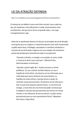 LEI DA ATRAÇÃO DEFINIDA
http://www.slideshare.net/account/changepassword/FranciscoNonatoOlive/
Antes de se aprofundar demais em discutir os princípios da Lei da Atração
como guias para seu negócio, é importante garantir que você compreende
o poder dessa força. Psicólogos, educadores e cientistas estudaram o
conceito da Lei da Atração e algumas de suas citações são excelentes
pontos de partida para entendermos todo o seu potencial.
“Quando o cérebro, o coração e as emoções se unem, então
o universo te dará o que você quer.” (Manish Sinha,
Administradora na Amensys)
“Quando o poeta Inglês W.C. Henley escreveu as linhas
proféticas, ‘Eu sou o Senhor do Meu Destino, eu sou o
Capitão de minha Alma’, ele deveria nos ter informado que a
razão pela qual somos Senhores de nosso Destino, os
Capitães de nossas Almas, é porque temos o poder de
controlar nossos pensamentos. Ele deveria nos ter dito que o
éter no qual este pequeno planeta flutua…é uma forma de
energia…e está cheio de uma forma de poder universal que
se adapta à natureza dos pensamentos que temos em nossas
mentes; e nos influencia, de forma natural, a mudar nossos
pensamentos para os seus equivalentes físicos” (Napoleon
Hill, Pense e Fique Rico)
“
O começo de um hábito é como uma linha invisível, mas a cada vez
que nós repetimos o ato reforçamos a corda, acrescentamos mais
um filamento, até que ela se torna um grande cabo, e nos cega
irrevogavelmente e age.
 
