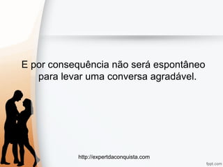 http://expertdaconquista.com
E por consequência não será espontâneo
para levar uma conversa agradável.
 