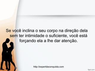 http://expertdaconquista.com
Se você inclina o seu corpo na direção dela
sem ter intimidade o suficiente, você está
forçando ela a lhe dar atenção.
 