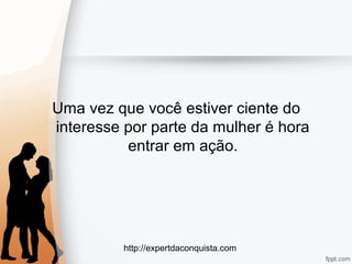 http://expertdaconquista.com
Uma vez que você estiver ciente do
interesse por parte da mulher é hora
entrar em ação.
 