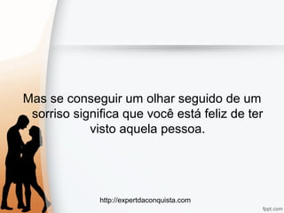 http://expertdaconquista.com
Mas se conseguir um olhar seguido de um
sorriso significa que você está feliz de ter
visto aquela pessoa.
 
