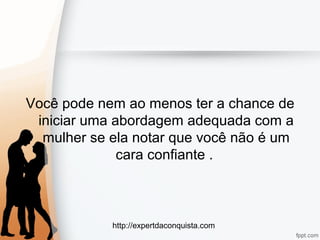 http://expertdaconquista.com
Você pode nem ao menos ter a chance de
iniciar uma abordagem adequada com a
mulher se ela notar que você não é um
cara confiante .
 