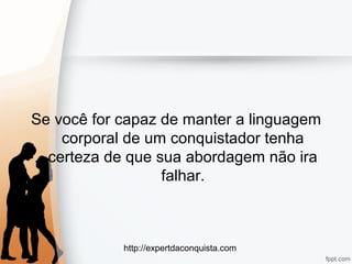 http://expertdaconquista.com
Se você for capaz de manter a linguagem
corporal de um conquistador tenha
certeza de que sua abordagem não ira
falhar.
 