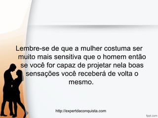 http://expertdaconquista.com
Lembre-se de que a mulher costuma ser
muito mais sensitiva que o homem então
se você for capaz de projetar nela boas
sensações você receberá de volta o
mesmo.
 