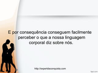 http://expertdaconquista.com
E por consequência conseguem facilmente
perceber o que a nossa linguagem
corporal diz sobre nós.
 