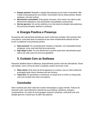 ● Espaço pessoal: Respeitar o espaço das pessoas ao seu redor é importante. Não
invada a área pessoal de uma mulher, mas também não se retraia demais. Mostre
presença, mas sem sufocar.
● Movimentos controlados: Evite gestos nervosos, como mexer nas mãos ou pés.
Movimentos relaxados e sutis demonstram tranquilidade e autocontrole.
● Sorriso genuíno: Um sorriso autêntico é um dos sinais de atração mais poderosos.
Ele comunica simpatia, abertura e confiança.
4. Energia Positiva e Presença
As pessoas são naturalmente atraídas por quem emite boas energias. Sem precisar dizer
uma palavra, você pode atrair as pessoas ao seu redor simplesmente estando de bom
humor e projetando uma presença positiva.
● Seja acessível: Um comportamento receptivo e relaxado, com expressões faciais
amigáveis, torna você mais fácil de se aproximar.
● Seja alegre e leve: Ter uma atitude leve e positiva pode atrair naturalmente quem
está à sua volta, pois cria uma aura agradável.
5. Cuidado Com as Sutilezas
Pequenos detalhes fazem a diferença, especialmente quando você não está falando. Sinais
não-verbais, como a forma de olhar e os gestos, podem comunicar muito.
● Olhar atento: Evite olhar de forma agressiva ou invasiva, mas um olhar sutilmente
prolongado pode indicar interesse sem ser intrusivo.
● Toque leve: Se apropriado e consensual, um toque leve no ombro ou braço pode
criar uma conexão sem dizer uma palavra.
Conclusão
Atrair mulheres sem dizer nada não é sobre manipulação ou jogos mentais. Trata-se de
transmitir quem você realmente é através de sua confiança, aparência, energia e
comportamento. Ao cuidar de sua linguagem corporal e presença, você pode criar uma
atração genuína e natural que vai além das palavras.
 