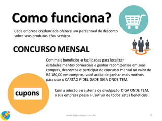 cupons
10www.digaondetem.com.br
Como funciona?
Cada empresa credenciada oferece um percentual de desconto
sobre seus produtos e/ou serviços.
CONCURSO MENSAL
Com mais benefícios e facilidades para localizar
estabelecimentos comerciais e ganhar recompensas em suas
compras, descontos e participar de concurso mensal no valor de
R$ 180,00 em compras, você acaba de ganhar mais motivos
para usar o CARTÃO FIDELIDADE DIGA ONDE TEM.
Com a adesão ao sistema de divulgação DIGA ONDE TEM,
a sua empresa passa a usufruir de todos estes benefícios.
 