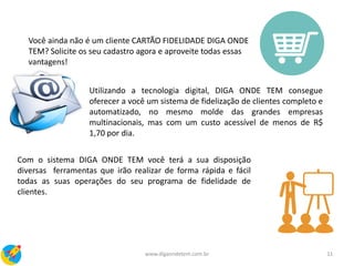 11www.digaondetem.com.br
Você ainda não é um cliente CARTÃO FIDELIDADE DIGA ONDE
TEM? Solicite os seu cadastro agora e aproveite todas essas
vantagens!
Utilizando a tecnologia digital, DIGA ONDE TEM consegue
oferecer a você um sistema de fidelização de clientes completo e
automatizado, no mesmo molde das grandes empresas
multinacionais, mas com um custo acessível de menos de R$
1,70 por dia.
Com o sistema DIGA ONDE TEM você terá a sua disposição
diversas ferramentas que irão realizar de forma rápida e fácil
todas as suas operações do seu programa de fidelidade de
clientes.
 