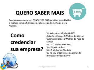 13www.digaondetem.com.br
QUERO SABER MAIS
Receba o contato de um CONSULTOR DOT para tirar suas dúvidas
e explicar como a fidelidade de clientes pode melhorar o seu
negócio.
Como
credenciar
sua empresa?
Via WhatsApp 98 9 8494-8132
Guia Classificados O Melhor de São Luís
Guia Classificados O Melhor de Paço do
Lumiar
Portal O Melhor do Bairro
Site Diga Onde Tem
Site O Melhor de São Luís
Ou no seu próprio sistema digital de
divulgação no seu bairro!
 