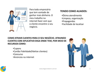 Para todo empresário
que tem vontade de
ganhar mais dinheiro. O
meu trabalho na
internet fazer com que
o cliente encontre o seu
negócio.
COMO ATRAIR CLIENTES PARA O SEU NEGÓCIO. ATRAINDO
CLIENTES COM APLICATIVO DIGA ONDE TEM, POR MEIO DE
RECURSOS COMO:
•Cupons
•Cartão Fidelidade(fidelize clientes)
•Concurso
•Anúncios na internet
TENDO COMO ALIADOS:
•Ótimo atendimento
•Limpeza, organização
•Propagandas
•Facilidade de localizar
2www.digaondetem.com.br
 