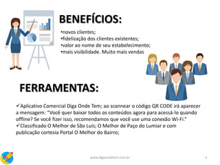 BENEFÍCIOS:
•novos clientes;
•fidelização dos clientes existentes;
•valor ao nome de seu estabelecimento;
•mais visibilidade. Muito mais vendas
FERRAMENTAS:
Aplicativo Comercial Diga Onde Tem; ao scannear o código QR CODE irá aparecer
a mensagem: “Você quer baixar todos os conteúdos agora para acessá-lo quando
offline? Se você fizer isso, recomendamos que você use uma conexão Wi-Fi.”
Classificado O Melhor de São Luís; O Melhor de Paço do Lumiar e com
publicação cortesia Portal O Melhor do Bairro;
3www.digaondetem.com.br
 