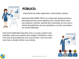PÚBLICO:
empresários de todos segmentos; comerciantes, lojistas;
Aplicativo DIGA ONDE TEM é um sistema de relacionamento e
premiação que tem como objetivo criar vínculos fortes entre
sua empresa e clientes. Quando bem executado, faz com que o
cliente dê preferência aos seus produtos e sua loja, tornando-o
um cliente fidelizado.
Este cliente fidelizado frequenta mais a sua loja, compra mais
produtos, indica sua empresa para amigos e familiares e não é
mais alvo de promoção dos seus concorrentes. Com isso você
lucra mais e atende melhor o seu cliente.
4www.digaondetem.com.br
 