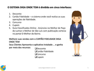O SISTEMA DIGA ONDE TEM é dividido em cinco interfaces:
1. Desconto
2. Cartão Fidelidade – o sistema onde você realiza as suas
operações de fidelidade.
3. Concurso
4. Cupom
5. Guia Classificados Online - Anúncios no Melhor de Paço
do Lumiar e Melhor de São Luís com publicação cortesia
no portal O Melhor do Bairro.
Melhore suas vendas com o CARTÃO FIDELIDADE DIGA
ONDE TEM
Seus Clientes Apresenta o aplicativo instalado ... e ganha
por meio dos recursos: Desconto
Cartão Fidelidade
Concurso
Cupom
5www.digaondetem.com.br
 