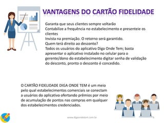 Garanta que seus clientes sempre voltarão
Contabilize a frequência no estabelecimento e presenteie os
clientes
Invista na premiação. O retorno será garantido.
Quem terá direito ao desconto?
Todos os usuários do aplicativo Diga Onde Tem; basta
apresentar o aplicativo instalado no celular para o
gerente/dono do estabelecimento digitar senha de validação
do desconto, pronto o desconto é concedido.
O CARTÃO FIDELIDADE DIGA ONDE TEM é um meio
pelo qual estabelecimentos comerciais se conectam
a usuários do aplicativo ofertando prêmios por meio
de acumulação de pontos nas compras em qualquer
dos estabelecimentos credenciados.
6www.digaondetem.com.br
 