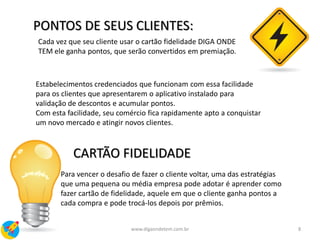 Estabelecimentos credenciados que funcionam com essa facilidade
para os clientes que apresentarem o aplicativo instalado para
validação de descontos e acumular pontos.
Com esta facilidade, seu comércio fica rapidamente apto a conquistar
um novo mercado e atingir novos clientes.
PONTOS DE SEUS CLIENTES:
Cada vez que seu cliente usar o cartão fidelidade DIGA ONDE
TEM ele ganha pontos, que serão convertidos em premiação.
CARTÃO FIDELIDADE
Para vencer o desafio de fazer o cliente voltar, uma das estratégias
que uma pequena ou média empresa pode adotar é aprender como
fazer cartão de fidelidade, aquele em que o cliente ganha pontos a
cada compra e pode trocá-los depois por prêmios.
8www.digaondetem.com.br
 