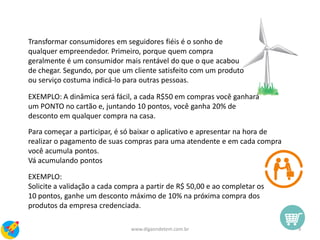Para começar a participar, é só baixar o aplicativo e apresentar na hora de
realizar o pagamento de suas compras para uma atendente e em cada compra
você acumula pontos.
Vá acumulando pontos
EXEMPLO:
Solicite a validação a cada compra a partir de R$ 50,00 e ao completar os
10 pontos, ganhe um desconto máximo de 10% na próxima compra dos
produtos da empresa credenciada.
Transformar consumidores em seguidores fiéis é o sonho de
qualquer empreendedor. Primeiro, porque quem compra
geralmente é um consumidor mais rentável do que o que acabou
de chegar. Segundo, por que um cliente satisfeito com um produto
ou serviço costuma indicá-lo para outras pessoas.
EXEMPLO: A dinâmica será fácil, a cada R$50 em compras você ganhará
um PONTO no cartão e, juntando 10 pontos, você ganha 20% de
desconto em qualquer compra na casa.
9www.digaondetem.com.br
 