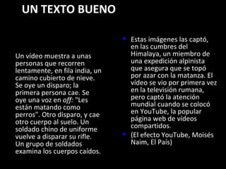 UN TEXTO BUENO Un vídeo muestra a unas personas que recorren lentamente, en fila india, un camino cubierto de nieve. Se oye un disparo; la primera persona cae. Se oye una voz en  off:  "Les están matando como perros". Otro disparo, y cae otro cuerpo al suelo. Un soldado chino de uniforme vuelve a disparar su rifle. Un grupo de soldados examina los cuerpos caídos.  Estas imágenes las captó, en las cumbres del Himalaya, un miembro de una expedición alpinista que asegura que se topó por azar con la matanza. El vídeo se vio por primera vez en la televisión rumana, pero captó la atención mundial cuando se colocó en YouTube, la popular página web de vídeos compartidos. (El efecto YouTube, Moisés Naim, El País)  