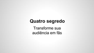 Quatro segredo 
Transforme sua 
audiência em fãs 
 