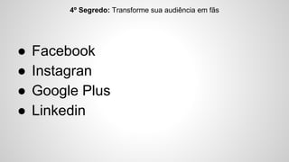 4º Segredo: Transforme sua audiência em fãs 
● Facebook 
● Instagran 
● Google Plus 
● Linkedin 
 