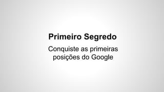 Primeiro Segredo 
Conquiste as primeiras 
posições do Google 
 