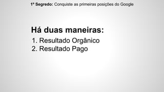 1º Segredo: Conquiste as primeiras posições do Google 
Há duas maneiras: 
1. Resultado Orgânico 
2. Resultado Pago 
 