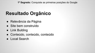1º Segredo: Conquiste as primeiras posições do Google 
Resultado Orgânico 
● Relevância da Página 
● Site bem construído 
● Link Bulding 
● Conteúdo, conteúdo, conteúdo 
● Local Search 
 