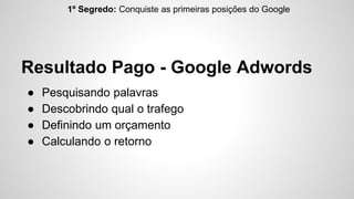 1º Segredo: Conquiste as primeiras posições do Google 
Resultado Pago - Google Adwords 
● Pesquisando palavras 
● Descobrindo qual o trafego 
● Definindo um orçamento 
● Calculando o retorno 
 