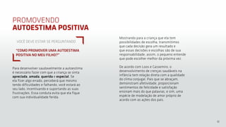10
PROMOVENDO
AUTOESTIMA POSITIVA
Para desenvolver saudavelmente a autoestima
é necessário fazer com que a criança se sinta
apreciada, amada, querida e especial. Se
ela fizer algo errado, perceberá que mesmo
tendo dificuldades e falhando, você estará ao
seu lado, incentivando e suportando as suas
frustrações. Essa conduta evita que ela fique
com sua individualidade ferida.
Mostrando para a criança que ela tem
possibilidades de escolha, transmitimos
que cada decisão gera um resultado e
que essas decisões e escolhas são de sua
responsabilidade, assim, o pequeno entende
que pode escolher melhor da próxima vez.
De acordo com Loos e Cassemiro, o
desenvolvimento de crenças saudáveis na
infância tem relação direta com a qualidade
do clima conjugal. Pais que se abraçam,
demonstram afetividade, proporcionam
sentimentos de felicidade e satisfação
ensinam mais do que palavras, e sim, uma
espécie de modelação de amor próprio de
acordo com as ações dos pais.
VOCÊ DEVE ESTAR SE PERGUNTANDO
“COMO PROMOVER UMA AUTOESTIMA
POSITIVA NO MEU FILHO?”
 