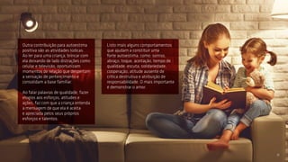 Outra contribuição para autoestima
positiva são as atividades lúdicas.
Ao ler para uma criança, brincar com
ela deixando de lado distrações como
celular e televisão, oportunizam
momentos de relação que despertam
a sensação de pertencimento e
consolidam a base familiar.
Ao falar palavras de qualidade, fazer
elogios aos esforços, atitudes e
ações, faz com que a criança entenda
a mensagem de que ela é aceita
e apreciada pelos seus próprios
esforços e talentos.
Listo mais alguns comportamentos
que ajudam a constituir uma
forte autoestima, como: sorriso,
abraço, toque, aceitação, tempo de
qualidade, escuta, solidariedade,
cooperação, atitude ausente de
crítica destrutiva e atribuição de
responsabilidade. O mais importante
é demonstrar o amor.
11
 