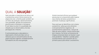 12
QUAL A SOLUÇÃO?
Após perceber a importância do tema e ver
a autoestima como a fonte essencial da
alegria de viver, a família pode também ser
um fator de proteção e desenvolvimento
com qualidade, gerador de autoestima
positiva para a evolução e o prosperar.
É com base no amor e na qualidade das
relações que se desencadeia uma boa
percepção de si mesmo.
É estimulando pais e educadores a
repensarem a forma de lidar com os
menores que os conscientizamos do seu
papel enquanto agentes verdadeiramente
formadores de uma nova geração.
Ainda é possível afirmar que qualquer
pessoa que se comprometa pode superar
seus dramas de baixa autoestima e
promover mudanças significativas.
Para você que se identificou com a baixa
autoestima, saiba que esta alimenta-
se de pensamentos negativos, de
acontecimentos pejorativos, crenças de
falta de amor próprio, crenças distorcidas
de si mesmo. Ao iniciar um processo de
limpeza emocional deve-se resolver o que
está pendente. Trabalhar o perdão pelos
acontecimentos que causaram dor é o
primeiro passo para elevar a autoestima.
 