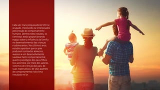2
Cada vez mais pesquisadores têm se
ocupado, mostrando-se interessados
pelo estudo do comportamento
humano. Dentre estes estudos, os
cientistas estão proporcionando
espaço sobre a influência da família
no desenvolvimento das crianças
e adolescentes. Nos últimos anos,
estudos apontam que os pais
produzem contextos adversos,
avessos a um desenvolvimento
saudável tanto comportamental,
quanto psicológico dos seus filhos.
Isso acontece, por meio dos valores,
sistemas de crenças dos pais, de
suas expectativas, de seus padrões
de comportamento e do clima
instalado no lar.
 