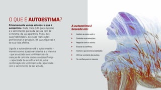 O QUE É AUTOESTIMA?
Primeiramente vamos entender o que é
autoestima. Nada mais é do que a opinião
e o sentimento que cada pessoa tem de
si mesma: da sua aparência física, das
suas habilidades, das suas realizações
profissionais e pessoais, de suas riquezas e
de sua vida afetiva.
Ligada a autoestima está o autoconceito -
maneira como a pessoa concebe a si mesma
- que associado aos sentimentos cria
crenças de controle como a autoconfiança
- capacidade de acreditar em si, uma
combinação do sentimento de capacidade
com o sentimento de ser amado.
A autoestima é
baseada em:
Aceitar-se como você é;
Controlar suas emoções;
Negociar com os outros;
Encarar os conflitos;
Aceitar o que existe (a realidade);
Afirmar-se diante dos outros;
Ter confiança em si mesmo.
4
 