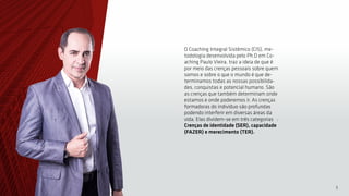 5
O Coaching Integral Sistêmico (CIS), me-
todologia desenvolvida pelo Ph.D em Co-
aching Paulo Vieira, traz a ideia de que é
por meio das crenças pessoais sobre quem
somos e sobre o que o mundo é que de-
terminamos todas as nossas possibilida-
des, conquistas e potencial humano. São
as crenças que também determinam onde
estamos e onde poderemos ir. As crenças
formadoras do indivíduo são profundas
podendo interferir em diversas áreas da
vida. Elas dividem-se em três categorias :
Crenças de identidade (SER), capacidade
(FAZER) e merecimento (TER).
 