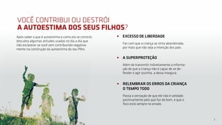 7
VOCÊ CONTRIBUI OU DESTRÓI
A AUTOESTIMA DOS SEUS FILHOS?
A SUPERPROTEÇÃO
Além de transmitir indiretamente a informa-
ção de que a criança não é capaz de se de-
fender e agir sozinha, a deixa insegura.
EXCESSO DE LIBERDADE
Faz com que a criança se sinta abandonada,
por mais que não seja a intenção dos pais.
Após saber o que é autoestima e como ela se constrói,
descubra algumas atitudes usadas no dia a dia que
irão esclarecer se você vem contribuindo negativa-
mente na construção da autoestima do seu filho.
RELEMBRAR OS ERROS DA CRIANÇA
O TEMPO TODO
Passa a sensação de que ele não é validado
positivamente pelo que faz de bom, e que o
foco está sempre no errado.
 