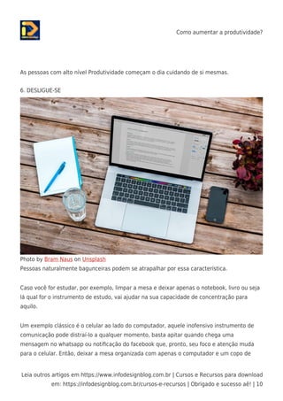 Como aumentar a produtividade?
Leia outros artigos em https://www.infodesignblog.com.br | Cursos e Recursos para download
em: https://infodesignblog.com.br/cursos-e-recursos | Obrigado e sucesso aê! | 10
As pessoas com alto nível Produtividade começam o dia cuidando de si mesmas.
6. DESLIGUE-SE
Photo by Bram Naus on Unsplash
Pessoas naturalmente bagunceiras podem se atrapalhar por essa característica.
Caso você for estudar, por exemplo, limpar a mesa e deixar apenas o notebook, livro ou seja
lá qual for o instrumento de estudo, vai ajudar na sua capacidade de concentração para
aquilo.
Um exemplo clássico é o celular ao lado do computador, aquele inofensivo instrumento de
comunicação pode distraí-lo a qualquer momento, basta apitar quando chega uma
mensagem no whatsapp ou notiﬁcação do facebook que, pronto, seu foco e atenção muda
para o celular. Então, deixar a mesa organizada com apenas o computador e um copo de
 