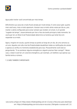 Como aumentar a produtividade?
Leia outros artigos em https://www.infodesignblog.com.br | Cursos e Recursos para download
em: https://infodesignblog.com.br/cursos-e-recursos | Obrigado e sucesso aê! | 11
água pode manter você concentrado por mais tempo.
Diﬁcilmente sua caixa de e-mails ﬁcará zerada por muito tempo. É como secar gelo: quanto
mais você seca, mais e-mails aparecem. Acessar seus e-mails várias vezes por dia ou, pior,
manter o alerta conﬁgurado para avisar sempre que receber um email, é um grande
“sugador de tempo”, essencialmente por tirar o foco da tarefa principal a todo momento. Se
você quer ter um Nível A de Produtividade determine os horários que terão foco em
responder os e-mails.
Agora, imagine em escala, quanto tempo se perde ao longo de um dia, de uma semana ou
um ano. Aqueles com alto nível de Produtividade desabilitam todas as notiﬁcações do celular
e apenas as veriﬁca no momento estabelecido para isso. Provavelmente você está se
perguntando: “E se acontecer alguma emergência e alguém precisar falar comigo?”. Nesse
caso, o ideal é você ter um canal de emergência, por exemplo, um telefone cujo apenas sua
família tenha o número.
7. O NÃO TAMBÉM É IMPORTANTE
 