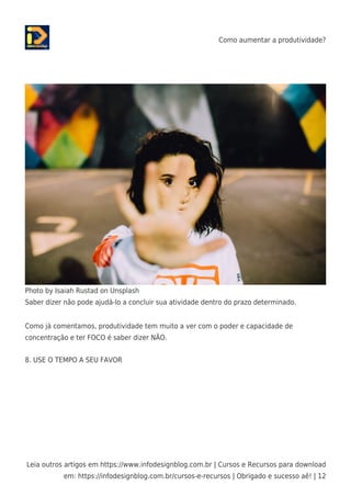 Como aumentar a produtividade?
Leia outros artigos em https://www.infodesignblog.com.br | Cursos e Recursos para download
em: https://infodesignblog.com.br/cursos-e-recursos | Obrigado e sucesso aê! | 12
Photo by Isaiah Rustad on Unsplash
Saber dizer não pode ajudá-lo a concluir sua atividade dentro do prazo determinado.
Como já comentamos, produtividade tem muito a ver com o poder e capacidade de
concentração e ter FOCO é saber dizer NÃO.
8. USE O TEMPO A SEU FAVOR
 