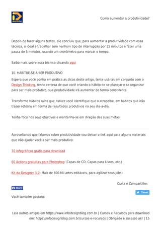 Como aumentar a produtividade?
Leia outros artigos em https://www.infodesignblog.com.br | Cursos e Recursos para download
em: https://infodesignblog.com.br/cursos-e-recursos | Obrigado e sucesso aê! | 15
Depois de fazer alguns testes, ele concluiu que, para aumentar a produtividade com essa
técnica, o ideal é trabalhar sem nenhum tipo de interrupção por 25 minutos e fazer uma
pausa de 5 minutos, usando um cronômetro para marcar o tempo.
Saiba mais sobre essa técnica clicando aqui
10. HABITUE-SE A SER PRODUTIVO
Espero que você ponha em prática as dicas deste artigo, tente usá-las em conjunto com o
Design Thinking, tenho certeza de que você criando o hábito de se planejar e se organizar
para ser mais produtivo, sua produtividade irá aumentar de forma consistente.
Transforme hábitos ruins que, talvez você identiﬁque que o atrapalhe, em hábitos que irão
trazer retorno em forma de resultados produtivos no seu dia-a-dia.
Tenha foco nos seus objetivos e mantenha-se em direção das suas metas.
Aproveitando que falamos sobre produtividade vou deixar o link aqui para alguns materiais
que irão ajudar você a ser mais produtivo:
70 infográﬁcos grátis para download
60 Actions gratuitas para Photoshop (Capas de CD, Capas para Livros, etc.)
Kit do Designer 3.0 (Mais de 800 Mil artes editáveis, para agilizar seus jobs)
Curta e Compartilhe:
Você também gostará:
 